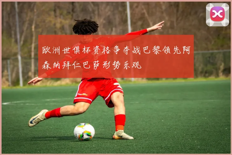 欧洲世俱杯资格争夺战巴黎领先阿森纳拜仁巴萨形势乐观