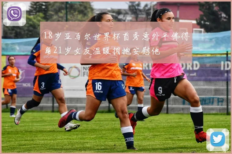 18岁亚马尔世界杯首秀意外平佛得角21岁女友温暖拥抱安慰他