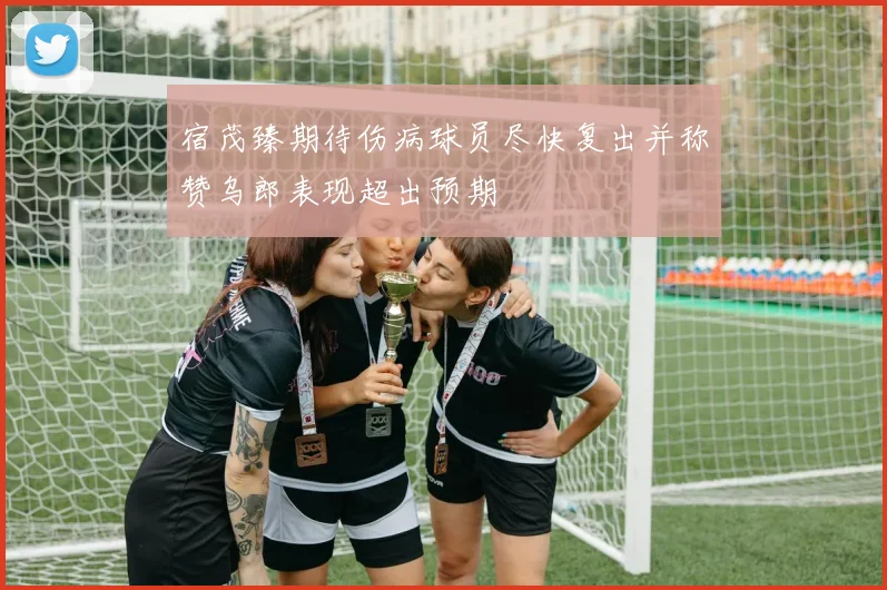 宿茂臻期待伤病球员尽快复出并称赞乌郎表现超出预期