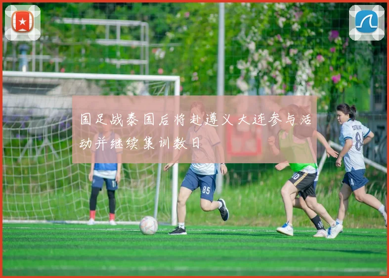 国足战泰国后将赴遵义大连参与活动并继续集训数日