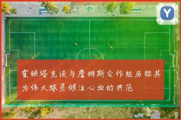 霍顿塔克谈与詹姆斯合作经历称其为伟大球员倾注心血的典范