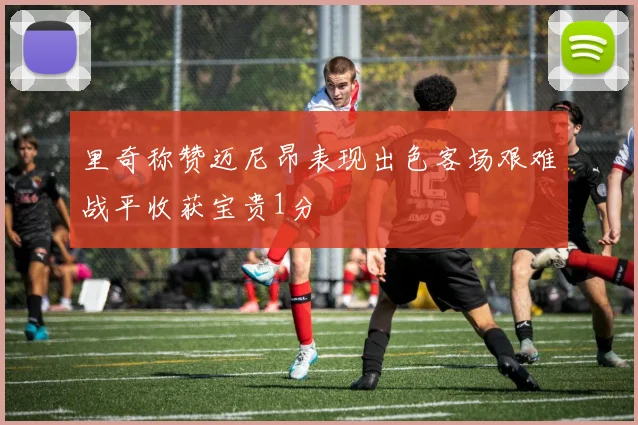里奇称赞迈尼昂表现出色客场艰难战平收获宝贵1分