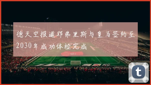 德天空报道邓弗里斯与皇马签约至2030年成功体检完成