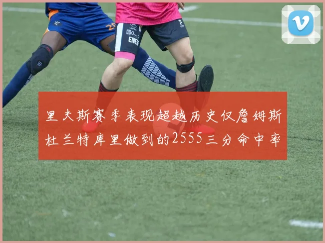 里夫斯赛季表现超越历史仅詹姆斯杜兰特库里做到的2555三分命中率50成就