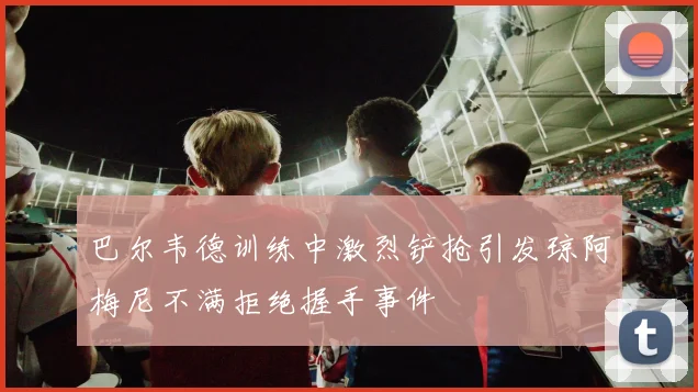 巴尔韦德训练中激烈铲抢引发琼阿梅尼不满拒绝握手事件