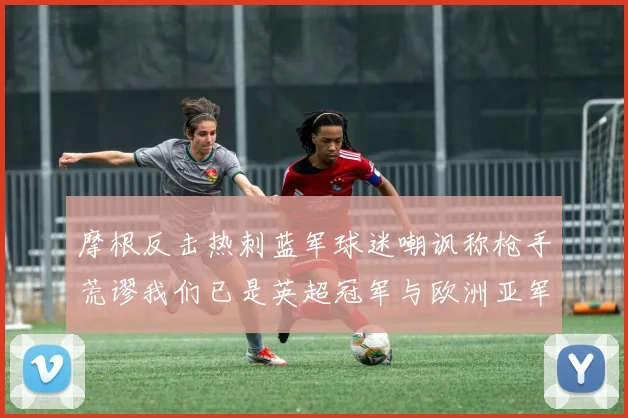 摩根反击热刺蓝军球迷嘲讽称枪手荒谬我们已是英超冠军与欧洲亚军