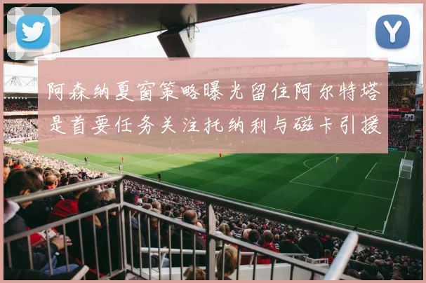 阿森纳夏窗策略曝光留住阿尔特塔是首要任务关注托纳利与磁卡引援动态
