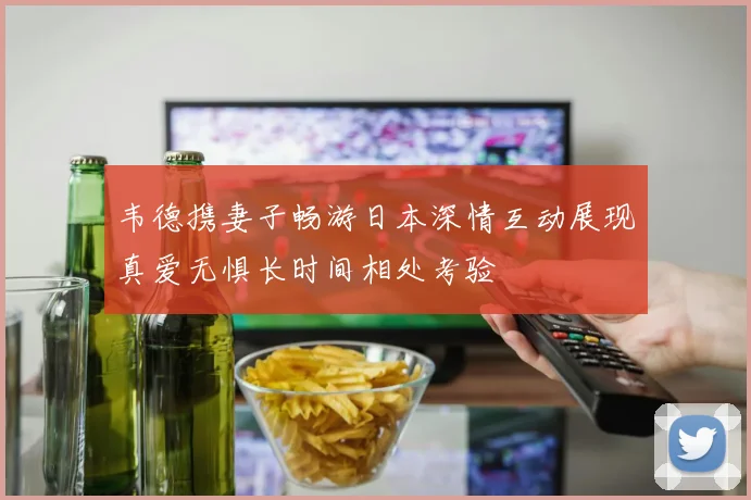 韦德携妻子畅游日本深情互动展现真爱无惧长时间相处考验