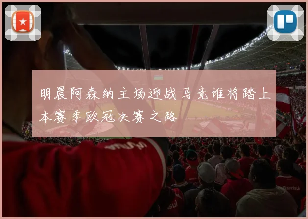 明晨阿森纳主场迎战马竞谁将踏上本赛季欧冠决赛之路