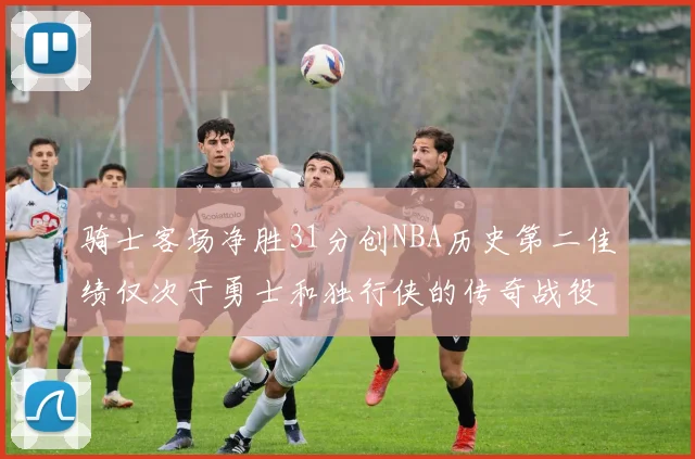 骑士客场净胜31分创NBA历史第二佳绩仅次于勇士和独行侠的传奇战役